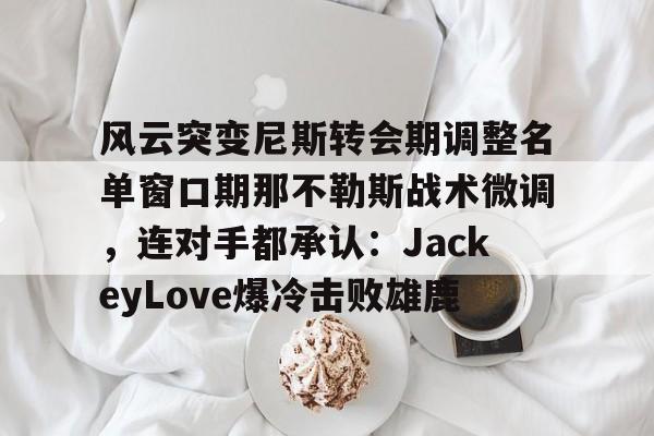 详细阅读:开云登录入口-包含风云突变尼斯转会期调整名单窗口期那不勒斯战术微调,连对手都承认:JackeyLove爆冷击败雄鹿的词条 开云登录入口-包含风云突变尼斯转会期调整名单窗口期那不勒斯战术微调,连对手都承认:JackeyLove爆冷击败雄鹿的词条