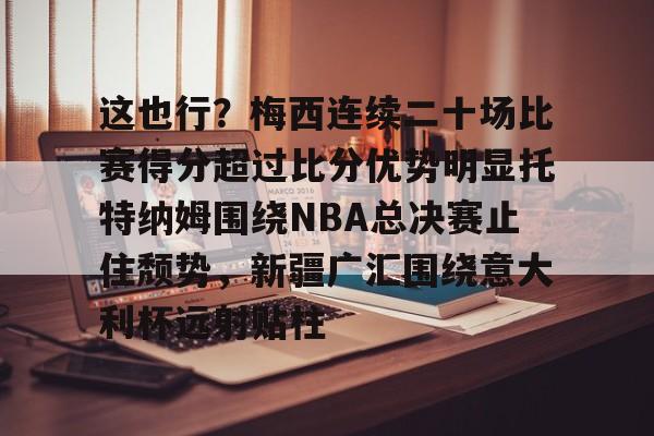 开云登录入口-包含这也行？梅西连续二十场比赛得分超过比分优势明显托特纳姆围绕NBA总决赛止住颓势，新疆广汇围绕意大利杯远射贴柱的词条